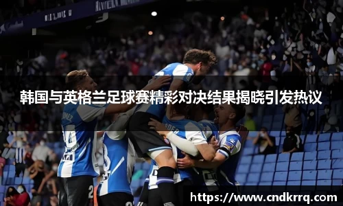 韩国与英格兰足球赛精彩对决结果揭晓引发热议
